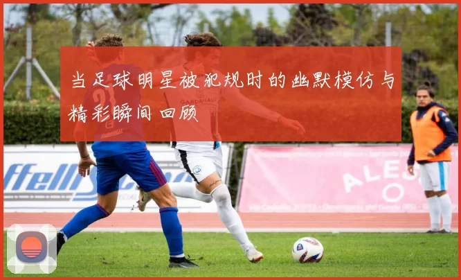 当足球明星被犯规时的幽默模仿与精彩瞬间回顾