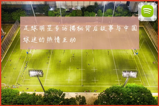 足球明星专访揭秘背后故事与中国球迷的热情互动