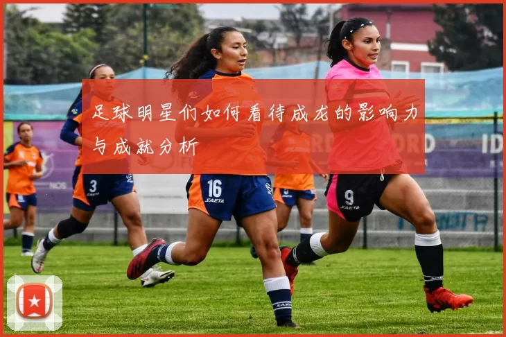 足球明星们如何看待成龙的影响力与成就分析