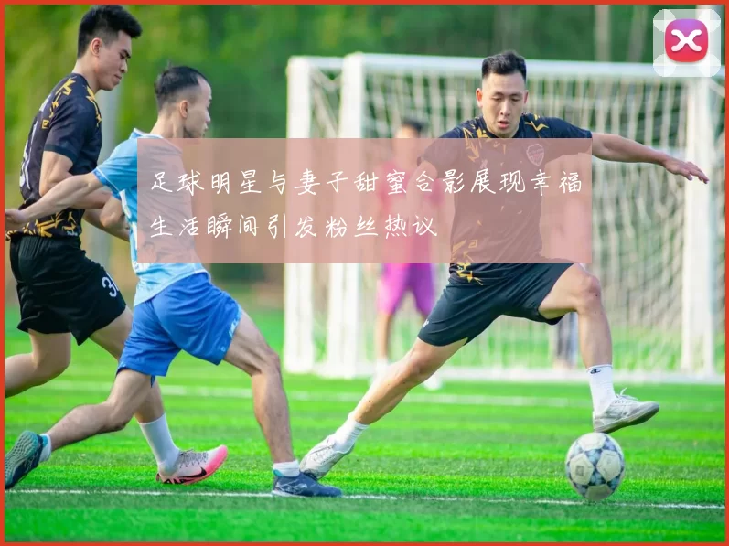 足球明星与妻子甜蜜合影展现幸福生活瞬间引发粉丝热议