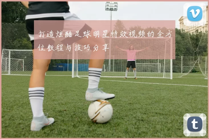 打造炫酷足球明星特效视频的全方位教程与技巧分享