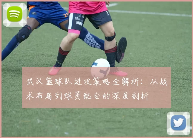 武汉篮球队进攻策略全解析：从战术布局到球员配合的深度剖析