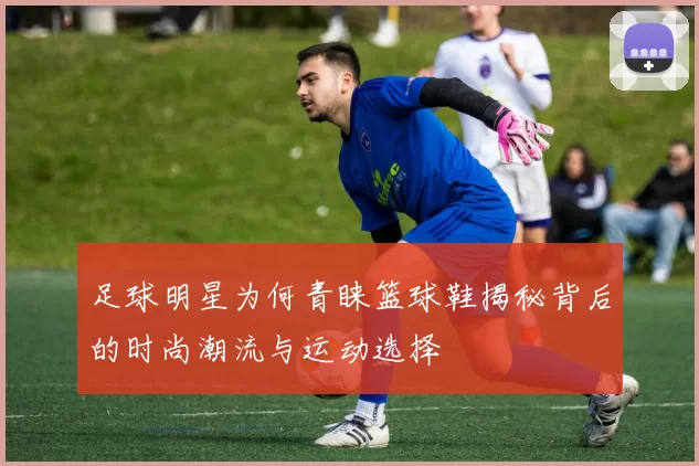 足球明星为何青睐篮球鞋揭秘背后的时尚潮流与运动选择
