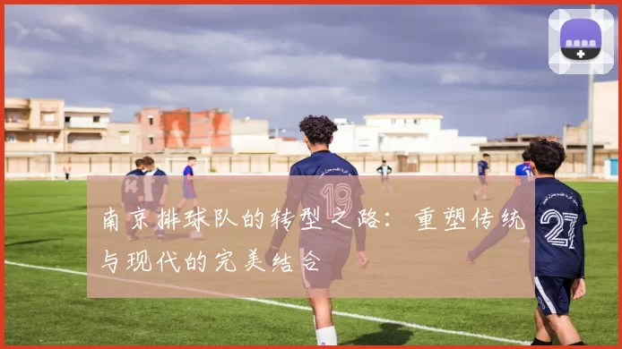 南京排球队的转型之路：重塑传统与现代的完美结合