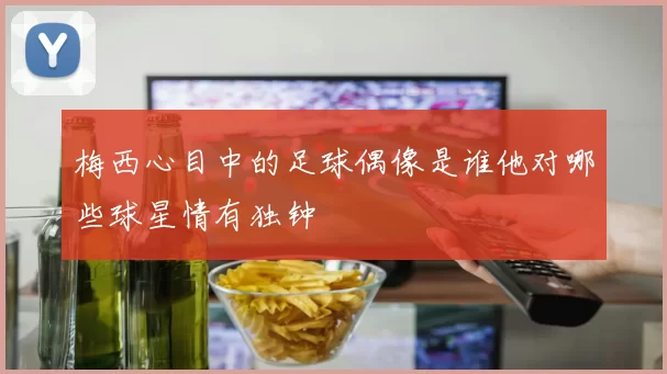 梅西心目中的足球偶像是谁他对哪些球星情有独钟
