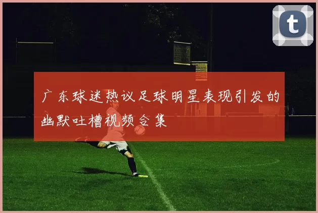广东球迷热议足球明星表现引发的幽默吐槽视频合集