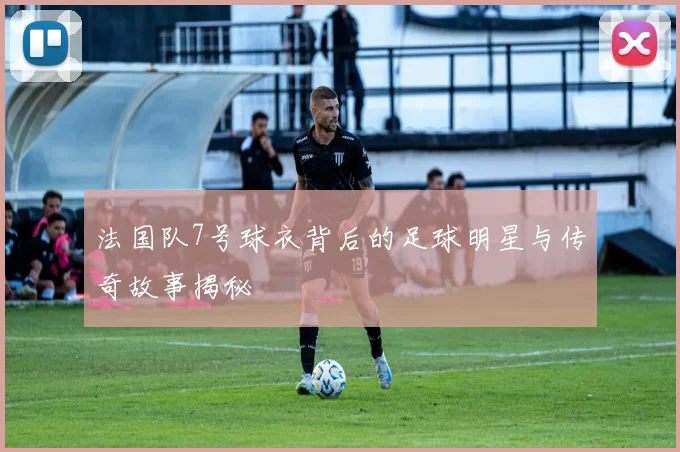 法国队7号球衣背后的足球明星与传奇故事揭秘