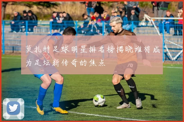 莫扎特足球明星排名榜揭晓谁将成为足坛新传奇的焦点