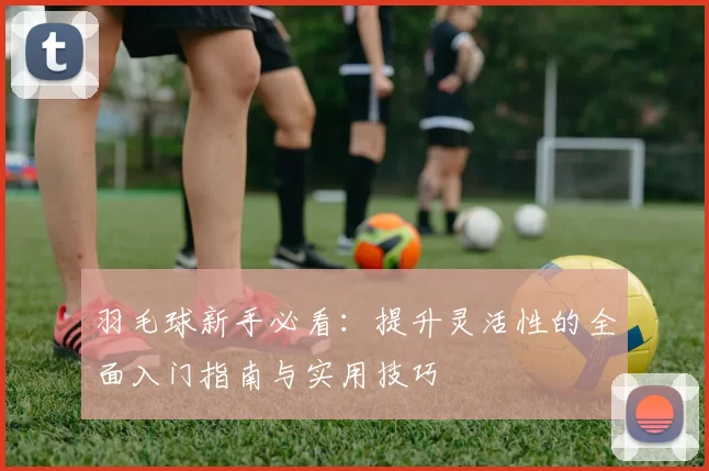 羽毛球新手必看：提升灵活性的全面入门指南与实用技巧