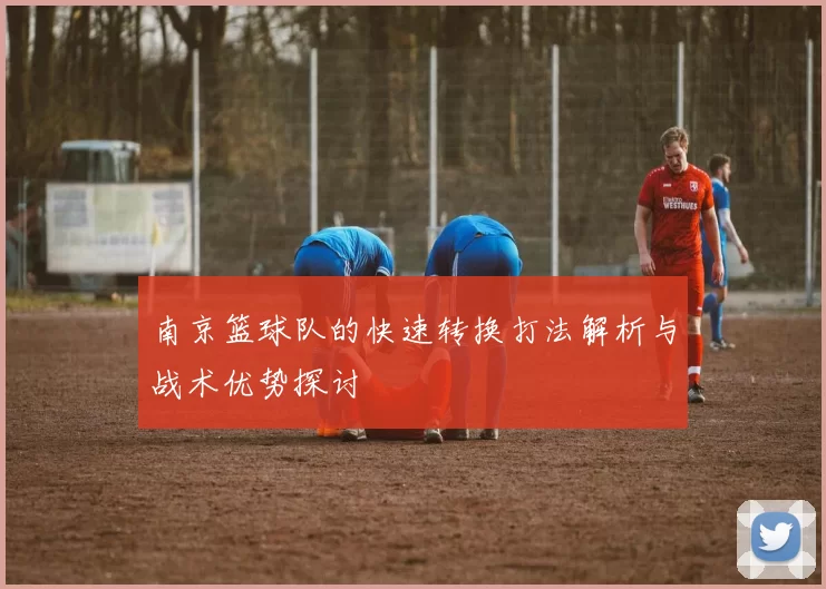 南京篮球队的快速转换打法解析与战术优势探讨