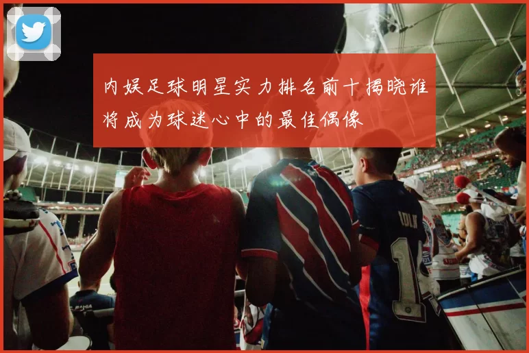 内娱足球明星实力排名前十揭晓谁将成为球迷心中的最佳偶像