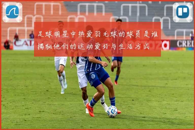 足球明星中热爱羽毛球的球员是谁揭秘他们的运动爱好与生活方式