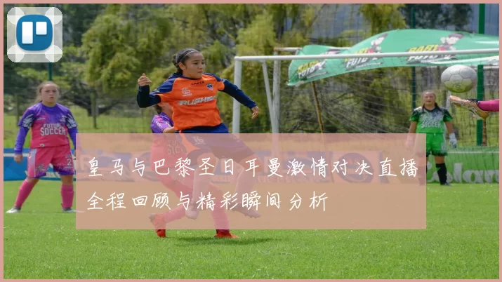 皇马与巴黎圣日耳曼激情对决直播全程回顾与精彩瞬间分析