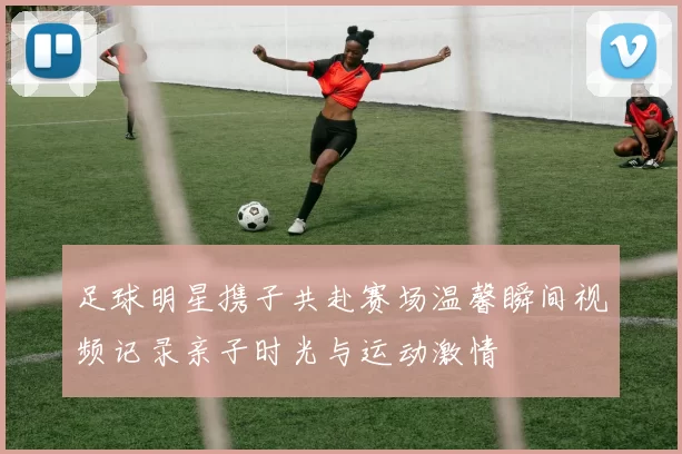 足球明星携子共赴赛场温馨瞬间视频记录亲子时光与运动激情