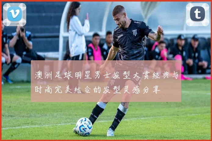 澳洲足球明星男士发型大赏经典与时尚完美结合的发型灵感分享