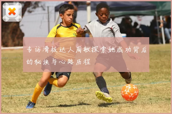 专访滑板达人周敏探索她成功背后的秘诀与心路历程