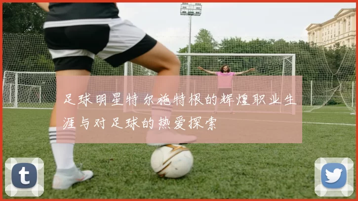 足球明星特尔施特根的辉煌职业生涯与对足球的热爱探索