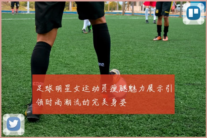 足球明星女运动员瘦腿魅力展示引领时尚潮流的完美身姿