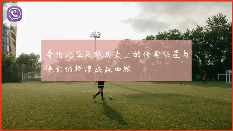 哥伦比亚足球历史上的传奇明星与他们的辉煌成就回顾