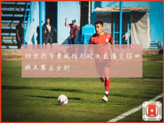 切尔西与曼城精彩对决直播全程回顾及赛后分析