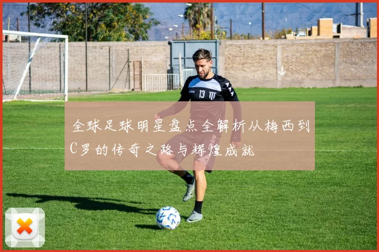 全球足球明星盘点全解析从梅西到C罗的传奇之路与辉煌成就
